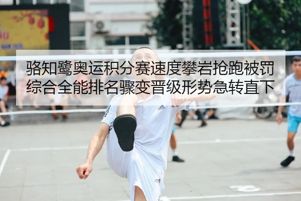 骆知鹭奥运积分赛速度攀岩抢跑被罚 综合全能排名骤变晋级形势急转直下