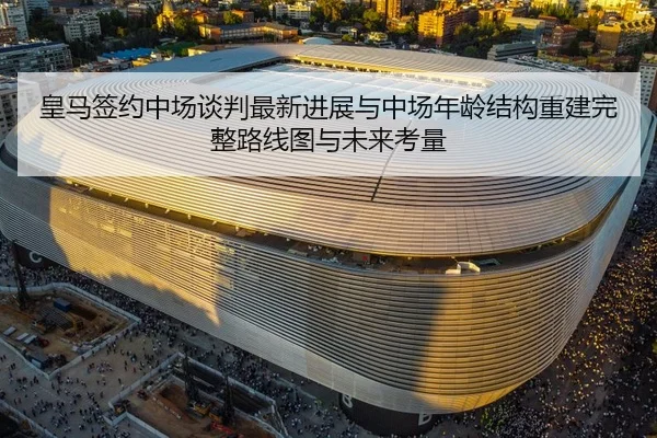 皇马签约中场谈判最新进展与中场年龄结构重建完整路线图与未来考量